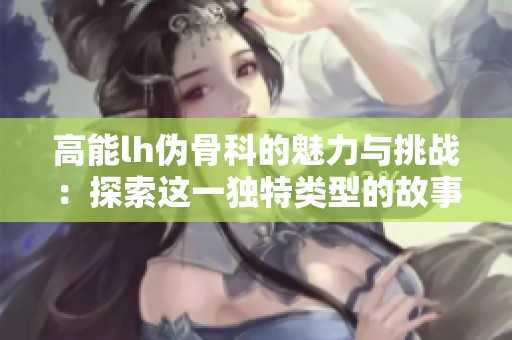 高能lh伪骨科的魅力与挑战：探索这一独特类型的故事与创意