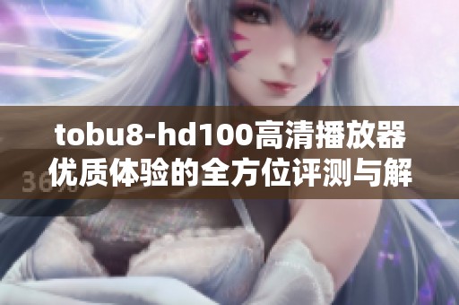 tobu8-hd100高清播放器优质体验的全方位评测与解读