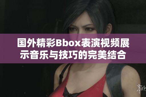 国外精彩Bbox表演视频展示音乐与技巧的完美结合