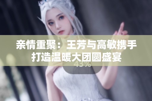 亲情重聚：王芳与高敏携手打造温暖大团圆盛宴