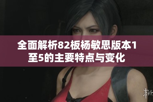 全面解析82板杨敏思版本1至5的主要特点与变化