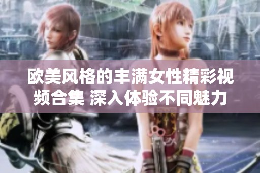 欧美风格的丰满女性精彩视频合集 深入体验不同魅力