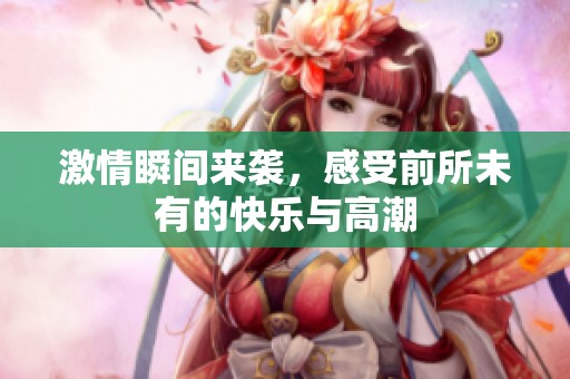 激情瞬间来袭，感受前所未有的快乐与高潮