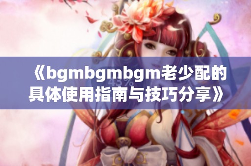 《bgmbgmbgm老少配的具体使用指南与技巧分享》