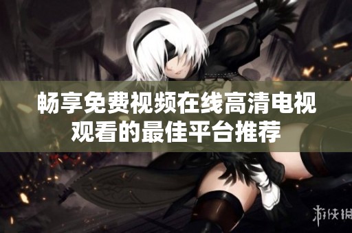 畅享免费视频在线高清电视观看的最佳平台推荐
