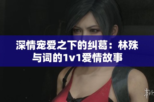 深情宠爱之下的纠葛：林殊与词的1v1爱情故事