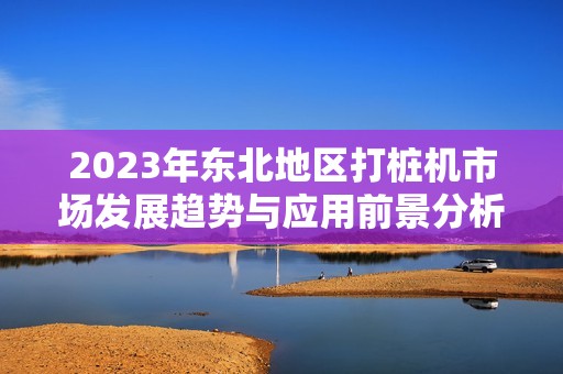 2023年东北地区打桩机市场发展趋势与应用前景分析