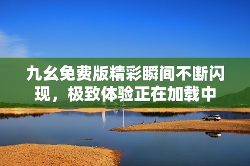 九幺免费版精彩瞬间不断闪现，极致体验正在加载中