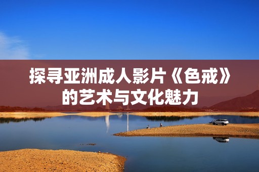 探寻亚洲成人影片《色戒》的艺术与文化魅力
