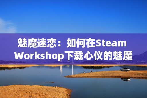魅魔迷恋：如何在Steam Workshop下载心仪的魅魔资源