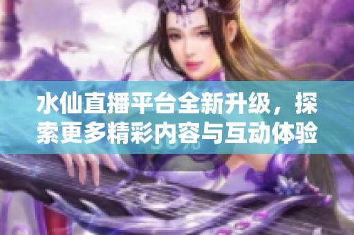 水仙直播平台全新升级，探索更多精彩内容与互动体验