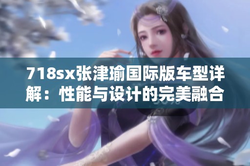 718sx张津瑜国际版车型详解：性能与设计的完美融合