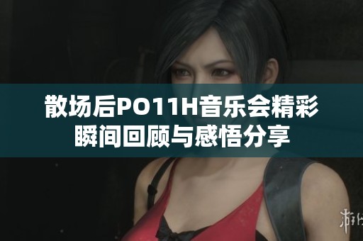 散场后PO11H音乐会精彩瞬间回顾与感悟分享