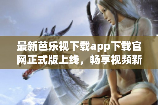 最新芭乐视下载app下载官网正式版上线，畅享视频新体验