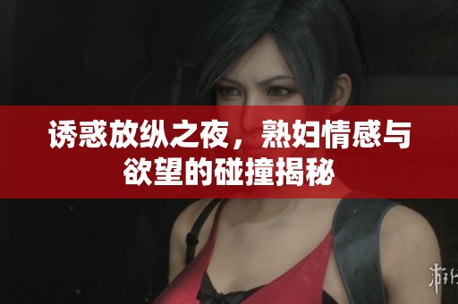 诱惑放纵之夜，熟妇情感与欲望的碰撞揭秘