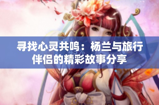 寻找心灵共鸣：杨兰与旅行伴侣的精彩故事分享