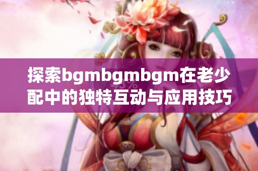 探索bgmbgmbgm在老少配中的独特互动与应用技巧