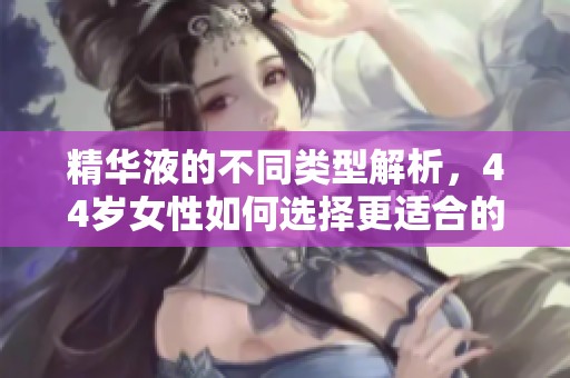 精华液的不同类型解析，44岁女性如何选择更适合的产品