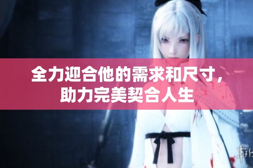 全力迎合他的需求和尺寸，助力完美契合人生