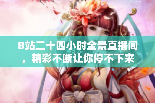 B站二十四小时全景直播间，精彩不断让你停不下来