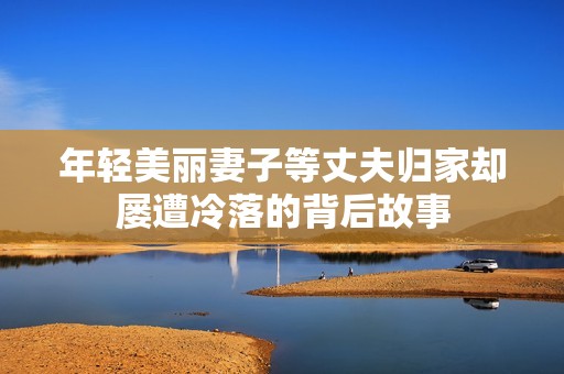 年轻美丽妻子等丈夫归家却屡遭冷落的背后故事