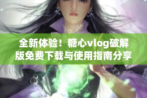 全新体验！糖心vlog破解版免费下载与使用指南分享