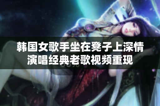 韩国女歌手坐在凳子上深情演唱经典老歌视频重现