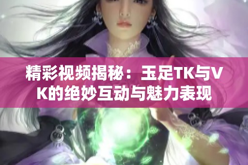精彩视频揭秘：玉足TK与VK的绝妙互动与魅力表现