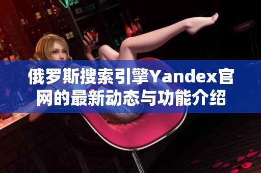 俄罗斯搜索引擎Yandex官网的最新动态与功能介绍