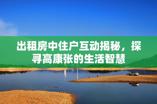 出租房中住户互动揭秘，探寻高康张的生活智慧