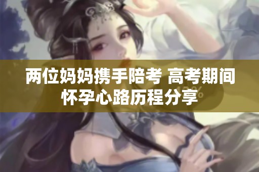 两位妈妈携手陪考 高考期间怀孕心路历程分享