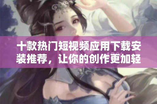 十款热门短视频应用下载安装推荐，让你的创作更加轻松有趣