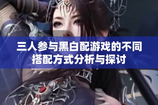 三人参与黑白配游戏的不同搭配方式分析与探讨