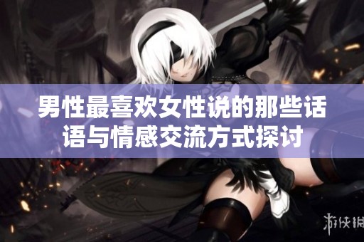 男性最喜欢女性说的那些话语与情感交流方式探讨