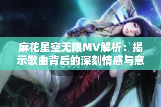 麻花星空无限MV解析：揭示歌曲背后的深刻情感与意义