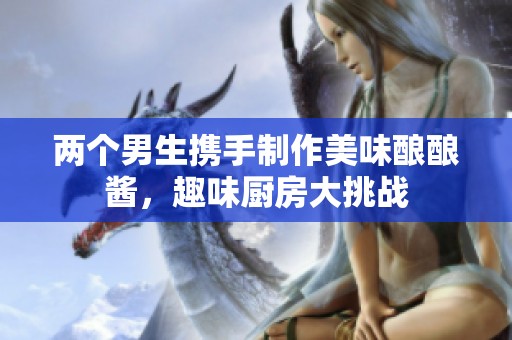 两个男生携手制作美味酿酿酱，趣味厨房大挑战