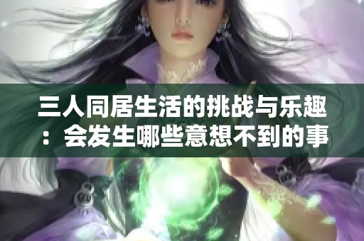 三人同居生活的挑战与乐趣：会发生哪些意想不到的事情