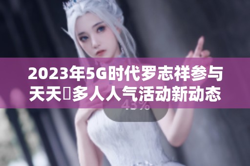 2023年5G时代罗志祥参与天天奭多人人气活动新动态