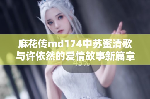麻花传md174中苏蜜清歌与许依然的爱情故事新篇章