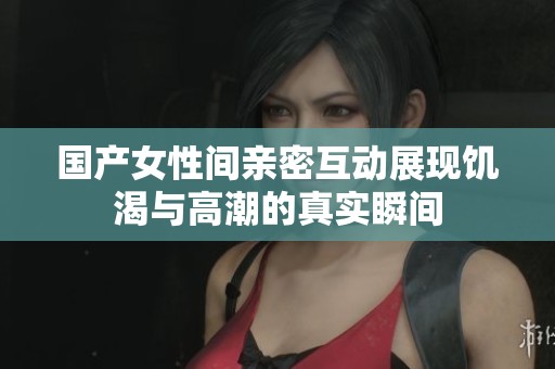 国产女性间亲密互动展现饥渴与高潮的真实瞬间