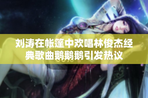 刘涛在帐篷中欢唱林俊杰经典歌曲鹅鹅鹅引发热议