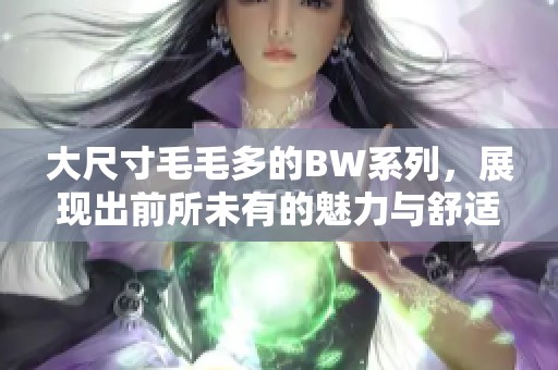大尺寸毛毛多的BW系列，展现出前所未有的魅力与舒适体验