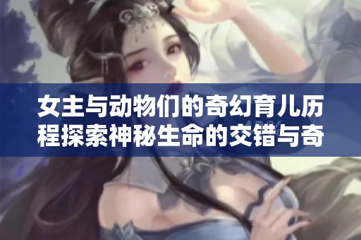 女主与动物们的奇幻育儿历程探索神秘生命的交错与奇迹