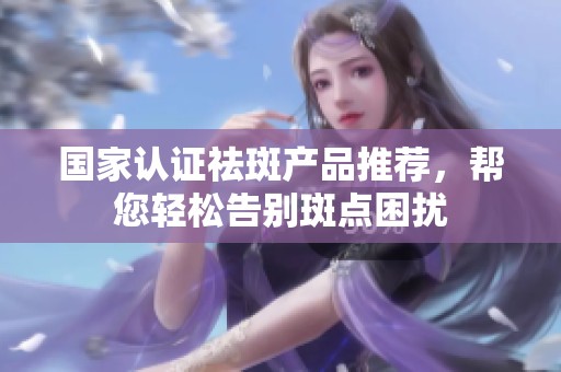 国家认证祛斑产品推荐，帮您轻松告别斑点困扰