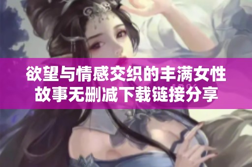 欲望与情感交织的丰满女性故事无删减下载链接分享
