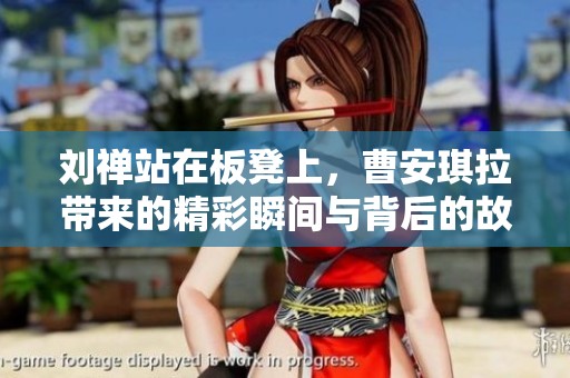 刘禅站在板凳上，曹安琪拉带来的精彩瞬间与背后的故事