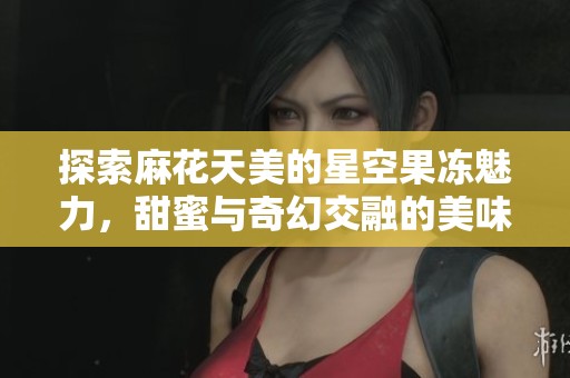 探索麻花天美的星空果冻魅力，甜蜜与奇幻交融的美味之旅