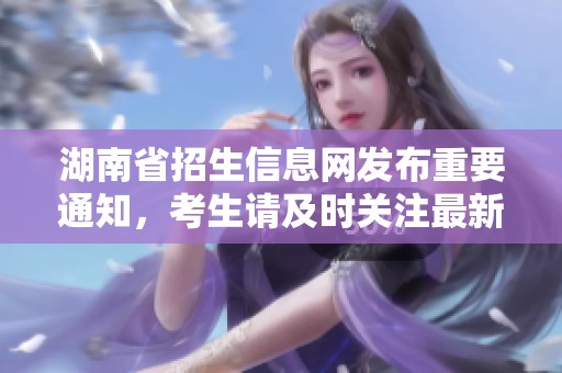 湖南省招生信息网发布重要通知，考生请及时关注最新动态