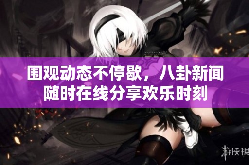 围观动态不停歇，八卦新闻随时在线分享欢乐时刻