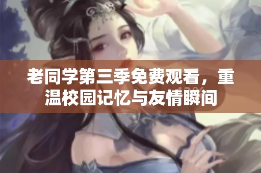 老同学第三季免费观看，重温校园记忆与友情瞬间